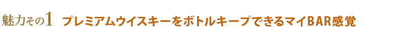 魅力その1 プレミアムウイスキーをボトルキープできるマイBAR感覚
