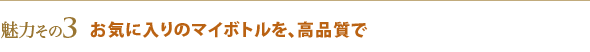 魅力その3 お気に入りのマイボトルを、高品質で