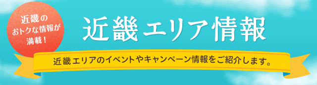 近畿のおトクな情報が満載！近畿エリア情報 近畿エリアのイベントやキャンペーン情報をご紹介します。