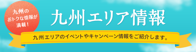 九州のおトクな情報が満載！九州エリア情報 九州エリアのイベントやキャンペーン情報をご紹介します。