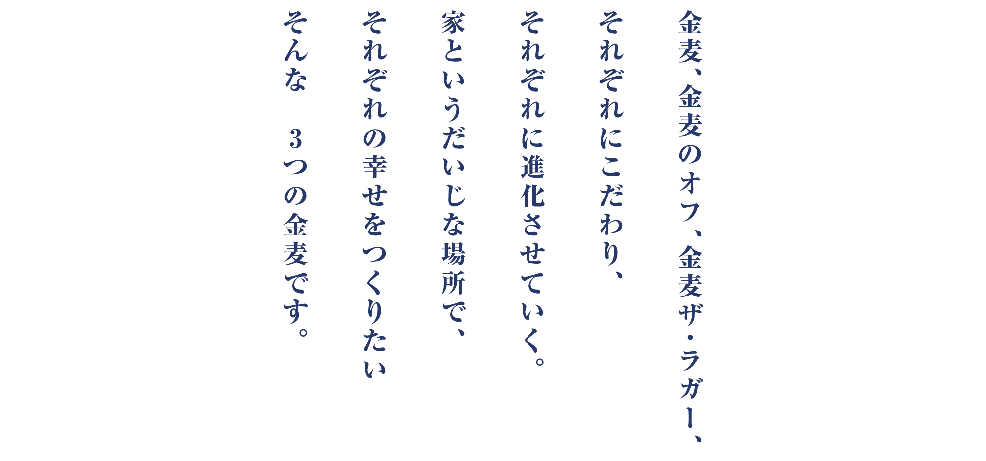 金麦、金麦のオフ、金麦ザ・ラガー、それぞれにこだわり、それぞれに進化させていく。家というだいじな場所で、それぞれの幸せをつくりたいそんな　3つの金麦です。