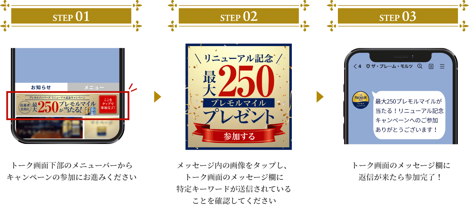 STEP1 トーク画面下部のメニューバーからキャンペーンの参加にお進みください/STEP2 メッセージ内の画像をタップし、トーク画面のメッセージ欄に特定キーワードが送信されていることを確認してください/STEP3 トーク画面のメッセージ欄に返信が来たら参加完了！