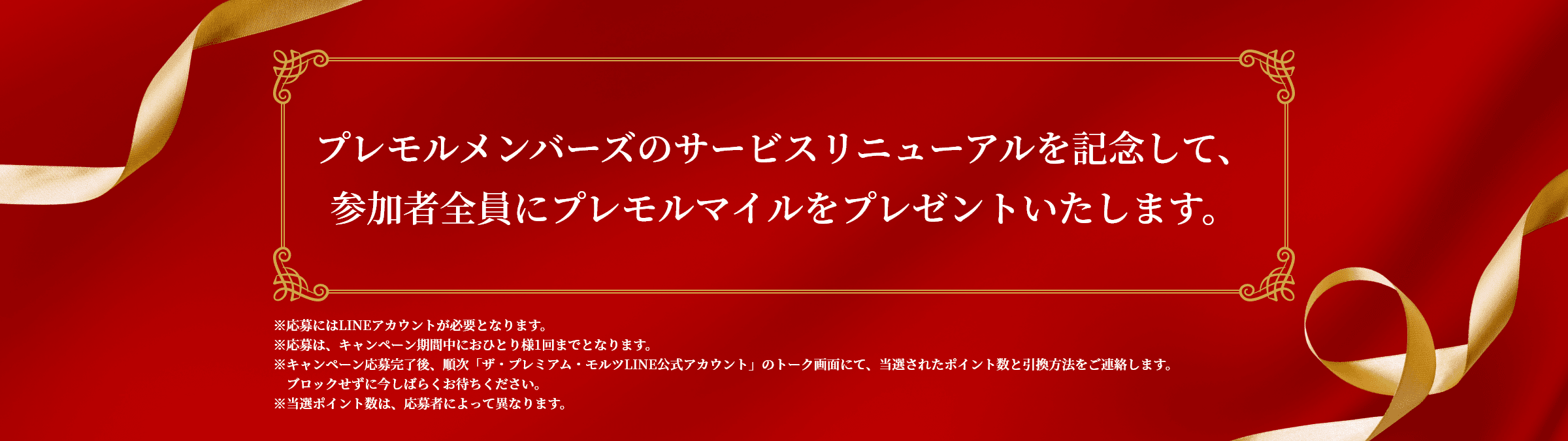 プレモルメンバーズのサービスリニューアルを記念して、参加者全員にプレモルマイルをプレゼントいたします。 ※応募にはLINEアカウントが必要となります。※応募は、キャンペーン期間中におひとり様1回までとなります。※キャンペーン応募完了後、順次「ザ・プレミアム・モルツLINE公式アカウント」のトーク画面にて、当選されたポイント数と引換方法をご連絡します。ブロックせずに今しばらくお待ちください。※当選ポイント数は、応募者によって異なります。