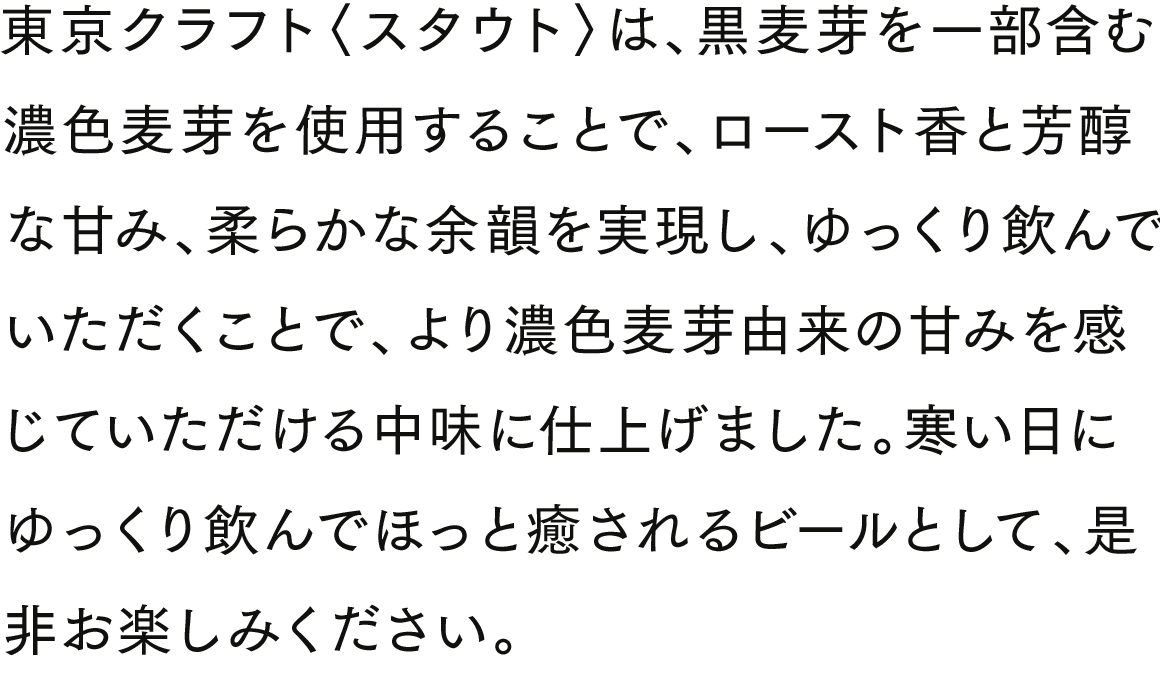 東京クラフト〈スタウト〉は、黒麦芽を一部含む濃色麦芽を使用することで、ロースト香と芳醇な甘み、柔らかな余韻を実現し、ゆっくり飲んでいただくことで、より濃色麦芽由来の甘みを感じていただける中味に仕上げました。寒い日にゆっくり飲んでほっと癒されるビールとして、是非お楽しみください。