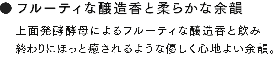 フルーティな醸造香と柔らかな余韻　上面発酵酵母によるフルーティな醸造香と飲み終わりにほっと癒されるような優しく心地よい余韻。