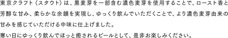 東京クラフト〈スタウト〉は、黒麦芽を一部含む濃色麦芽を使用することで、ロースト香と芳醇な甘み、柔らかな余韻を実現し、ゆっくり飲んでいただくことで、より濃色麦芽由来の甘みを感じていただける中味に仕上げました。寒い日にゆっくり飲んでほっと癒されるビールとして、是非お楽しみください。