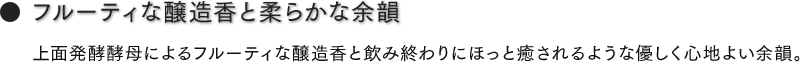 フルーティな醸造香と柔らかな余韻　上面発酵酵母によるフルーティな醸造香と飲み終わりにほっと癒されるような優しく心地よい余韻。