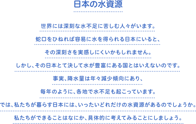 日本の水資源　世界には深刻な水不足に苦しむ人々がいます。蛇口をひねれば容易に水を得られる日本にいると、その深刻さを実感しにくいかもしれません。しかし、その日本とて決して水が豊富にある国とはいえないのです。事実、降水量は年々減少傾向にあり、毎年のように、各地で水不足も起こっています。では、私たちが暮らす日本には、いったいどれだけの水資源があるのでしょうか。私たちができることはなにか、具体的に考えてみることにしましょう。