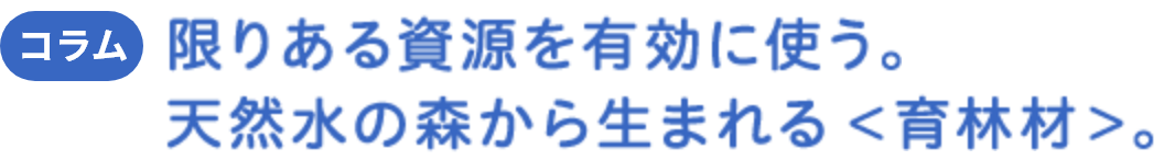 コラム 限りある資源を有効に使う。天然水の森から生まれる ＜育林材＞。