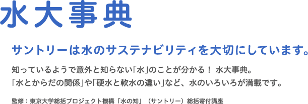 水大事典　サントリーは水のサステナビリティを大切にしています。知っているようで意外と知らない｢水｣のことが分かる！ 水大事典。｢水とからだの関係｣や｢硬水と軟水の違い｣など、水のいろいろが満載です。監修：東京大学総括プロジェクト機構「水の知」（サントリー）総括寄付講座