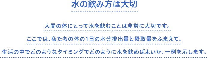 水の飲み方は大切　人間の体にとって水を飲むことは非常に大切です。ここでは、私たちの体の1日の水分排出量と摂取量をふまえて、生活の中でどのようなタイミングでどのように水を飲めばよいか、一例を示します。