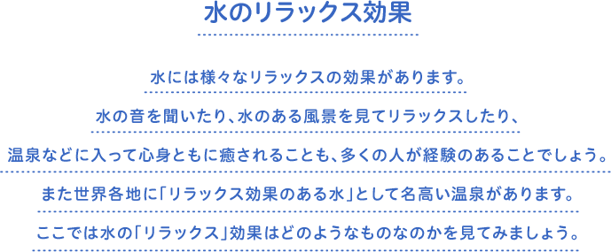 水のリラックス効果　水には様々なリラックスの効果があります。水の音を聞いたり、水のある風景を見てリラックスしたり、温泉などに入って心身ともに癒されることも、多くの人が経験のあることでしょう。また世界各地に「リラックス効果のある水」として名高い温泉があります。ここでは水の「リラックス」効果はどのようなものなのかを見てみましょう。