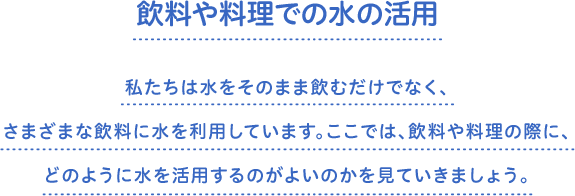 飲料や料理での水の活用　私たちは水をそのまま飲むだけでなく、さまざまな飲料に水を利用しています。ここでは、飲料や料理の際に、どのように水を活用するのがよいのかを見ていきましょう。