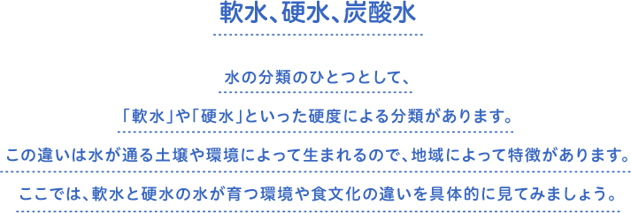 軟水、硬水、炭酸水　水の分類のひとつとして、「軟水」や「硬水」といった硬度による分類があります。この違いは水が通る土壌や環境によって生まれるので、地域によって特徴があります。ここでは、軟水と硬水の水が育つ環境や食文化の違いを具体的に見てみましょう。