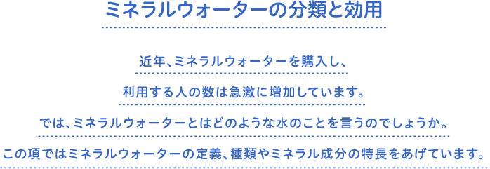 ミネラルウォーターの分類と効用　近年、ミネラルウォーターを購入し、利用する人の数は急激に増加しています。では、ミネラルウォーターとはどのような水のことを言うのでしょうか。この項ではミネラルウォーターの定義、種類やミネラル成分の特長をあげています。