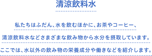 清涼飲料水　私たちはふだん、水を飲むほかに、お茶やコーヒー、清涼飲料水などさまざまな飲み物から水分を摂取しています。ここでは、水以外の飲み物の栄養成分や働きなどを紹介します。