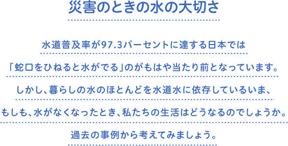 災害のときの水の大切さ　水道普及率が97.3パーセントに達する日本では「蛇口をひねると水がでる」のがもはや当たり前となっています。しかし、暮らしの水のほとんどを水道水に依存しているいま、もしも、水がなくなったとき、私たちの生活はどうなるのでしょうか。過去の事例から考えてみましょう。