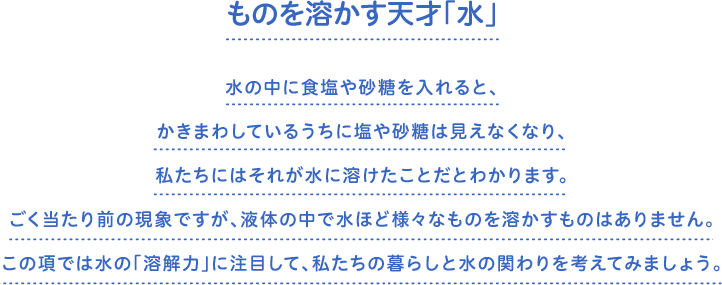 ものを溶かす天才「水」　水の中に食塩や砂糖を入れると、かきまわしているうちに塩や砂糖は見えなくなり、私たちにはそれが水に溶けたことだとわかります。ごく当たり前の現象ですが、液体の中で水ほど様々なものを溶かすものはありません。この項では水の「溶解力」に注目して、私たちの暮らしと水の関わりを考えてみましょう。