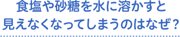 食塩や砂糖を水に溶かすと見えなくなってしまうのはなぜ？