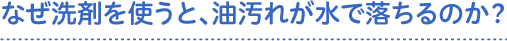 なぜ洗剤を使うと、油汚れが水で落ちるのか？