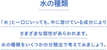 水の種類　「水」と一口にいっても、中に溶けている成分によりさまざまな個性があらわれます。水の種類をいくつかの分類法で考えてみましょう。