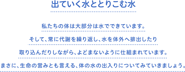 出ていく水ととりこむ水　私たちの体は大部分は水でできています。そして、常に代謝を繰り返し、水を体外へ排出したり取り込んだりしながら、よどまないように仕組まれています。まさに、生命の営みとも言える、体の水の出入りについてみていきましょう。