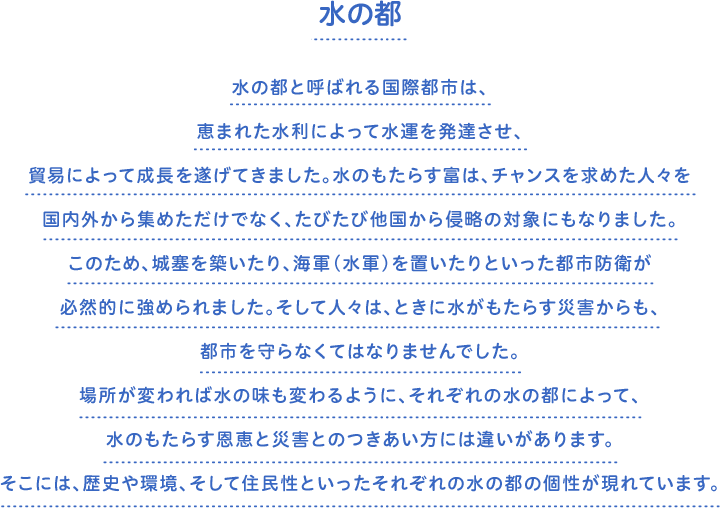 水の都　水の都と呼ばれる国際都市は、恵まれた水利によって水運を発達させ、貿易によって成長を遂げてきました。水のもたらす富は、チャンスを求めた人々を国内外から集めただけでなく、たびたび他国から侵略の対象にもなりました。このため、城塞を築いたり、海軍（水軍）を置いたりといった都市防衛が必然的に強められました。そして人々は、ときに水がもたらす災害からも、都市を守らなくてはなりませんでした。場所が変われば水の味も変わるように、それぞれの水の都によって、水のもたらす恩恵と災害とのつきあい方には違いがあります。そこには、歴史や環境、そして住民性といったそれぞれの水の都の個性が現れています。