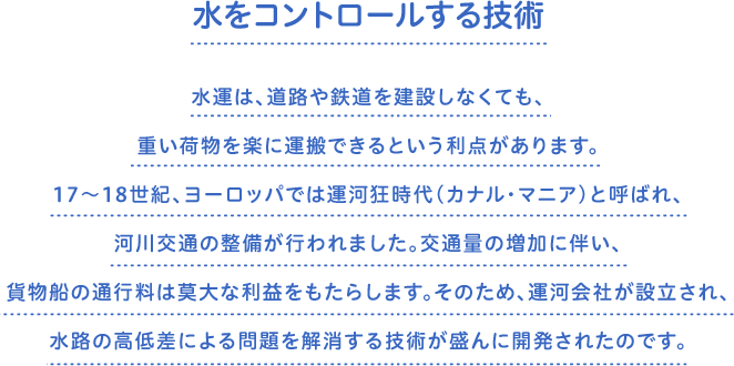 水をコントロールする技術　水運は、道路や鉄道を建設しなくても、重い荷物を楽に運搬できるという利点があります。17～18世紀、ヨーロッパでは運河狂時代（カナル・マニア）と呼ばれ、河川交通の整備が行われました。交通量の増加に伴い、貨物船の通行料は莫大な利益をもたらします。そのため、運河会社が設立され、水路の高低差による問題を解消する技術が盛んに開発されたのです。