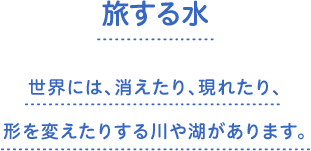 旅する水　世界には、消えたり、現れたり、形を変えたりする川や湖があります。