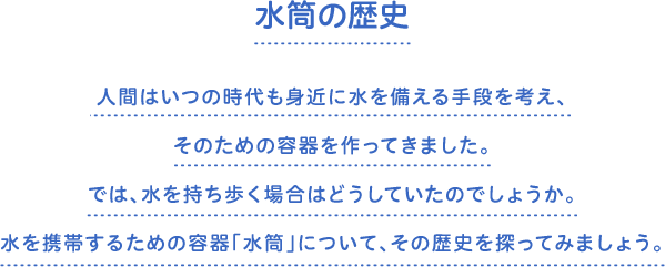 水筒の歴史　人間はいつの時代も身近に水を備える手段を考え、そのための容器を作ってきました。では、水を持ち歩く場合はどうしていたのでしょうか。水を携帯するための容器「水筒」について、その歴史を探ってみましょう。