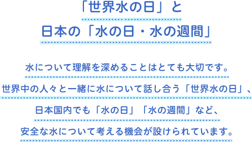 「世界水の日」と日本の「水の日・水の週間」 水について理解を深めることはとても大切です。世界中の人々と一緒に水について話し合う「世界水の日」、日本国内でも「水の日」「水の週間」など、安全な水について考える機会が設けられています。