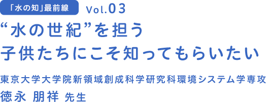 vol.03 “水の世紀”を担う子供たちにこそ知ってもらいたい～普段目にすることのない“地下水の不思議”～　東京大学 大学院新領域創成科学研究科環境システム学専攻 徳永 朋祥 先生