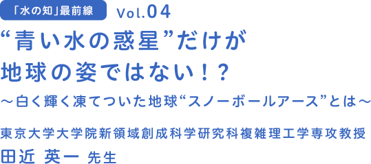 vol.04 “青い水の惑星”だけが地球の姿ではない！？～白く輝く凍てついた地球“スノーボールアース”とは？～　東京大学 大学院新領域創成科学研究科複雑理工学専攻教授 田近 英一 先生