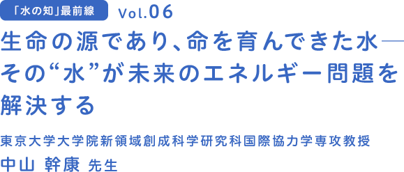 vol.06 生命の源であり、命を育んできた水-　その”水”が未来のエネルギー問題を解決する　東京大学大学院 新領域創成科学研究科 国際協力学専攻 教授 中山 幹康 先生