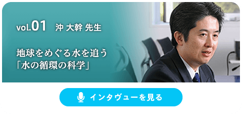 vol.01 沖 大幹 先生 地球をめぐる水を追う「水の循環の科学」