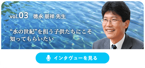 vol.03 徳永 朋祥 先生 “水の世紀”を担う子供たちにこそ知ってもらいたい