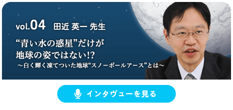 vol.04 田近 英一 先生 “青い水の惑星”だけが地球の姿ではない!? ～白く輝く凍てついた地球“スノーボールアース”とは～