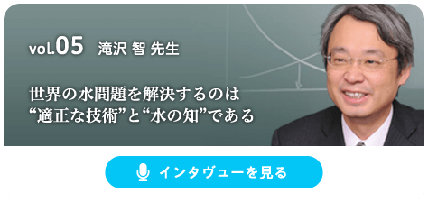 vol.05 滝沢 智 先生 世界の水問題を解決するのは“適正な技術”と“水の知”である