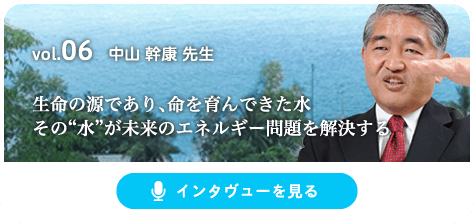 vol.06 中山 幹康 先生 生命の源であり、命を育んできた水その“水”が未来のエネルギー問題を解決する