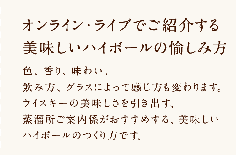 オンライン・ライブでご紹介する美味しいハイボールの愉しみ方 色、香り、味わい。飲み方、グラスによって感じ方も変わります。ウイスキーの美味しさを引き出す、蒸溜所ご案内係がおすすめする、美味しいハイボールのつくり方です。