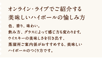 オンライン・ライブでご紹介する美味しいハイボールの愉しみ方 色、香り、味わい。飲み方、グラスによって感じ方も変わります。ウイスキーの美味しさを引き出す、蒸溜所ご案内係がおすすめする、美味しいハイボールのつくり方です。