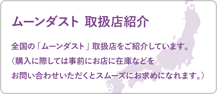 ムーンダスト 取扱店紹介　全国の「ムーンダスト」取扱店をご紹介しています。（購入に際しては事前にお店に在庫などをお問い合わせいただくとスムーズにお求めになれます。）