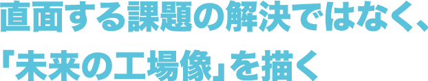 直面する課題の解決ではなく、「未来の工場像」を描く