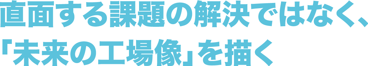 直面する課題の解決ではなく、「未来の工場像」を描く