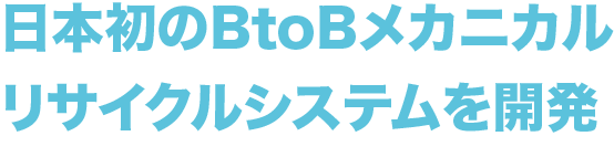 日本初の
        BtoBメカニカルリサイクルシステムを開発