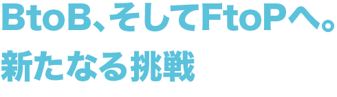 BtoB、そしてFtoPへ。新たなる挑戦