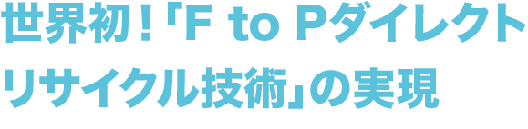 世界初！
        「F to Pダイレクトリサイクル技術」の実現