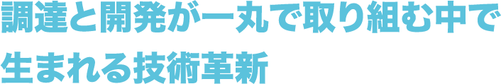 調達と開発が一丸で
          取り組む中で生まれる技術革新