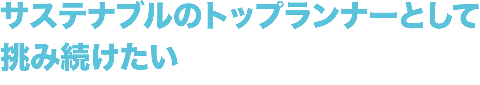 サステナブルのトップランナーとして挑み続けたい