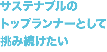 サステナブルのトップランナーとして挑み続けたい